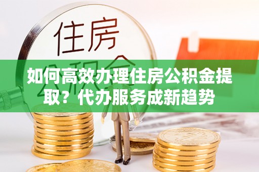 黄陵如何高效办理住房公积金提取？代办服务成新趋势