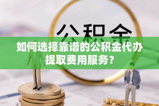 黄陵如何选择靠谱的公积金代办提取费用服务？