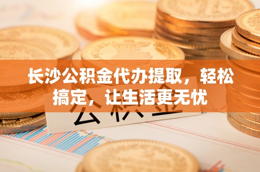 黄陵长沙公积金代办提取，轻松搞定，让生活更无忧