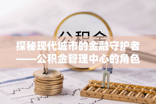 黄陵探秘现代城市的金融守护者——公积金管理中心的角色与使命