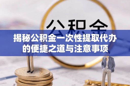 黄陵揭秘公积金一次性提取代办的便捷之道与注意事项