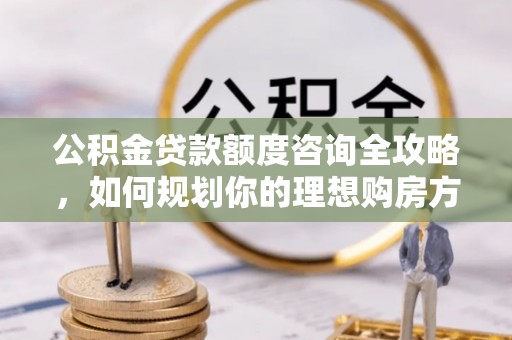 黄陵公积金贷款额度咨询全攻略，如何规划你的理想购房方案