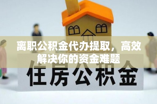 黄陵离职公积金代办提取，高效解决你的资金难题