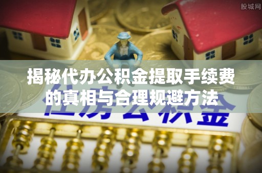 黄陵揭秘代办公积金提取手续费的真相与合理规避方法